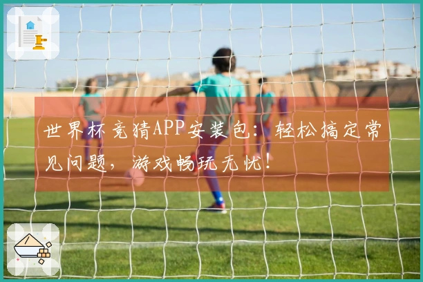世界杯竞猜APP安装包：轻松搞定常见问题，游戏畅玩无忧！