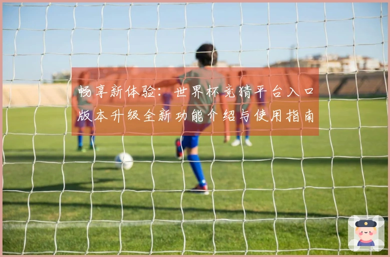 畅享新体验：世界杯竞猜平台入口版本升级全新功能介绍与使用指南